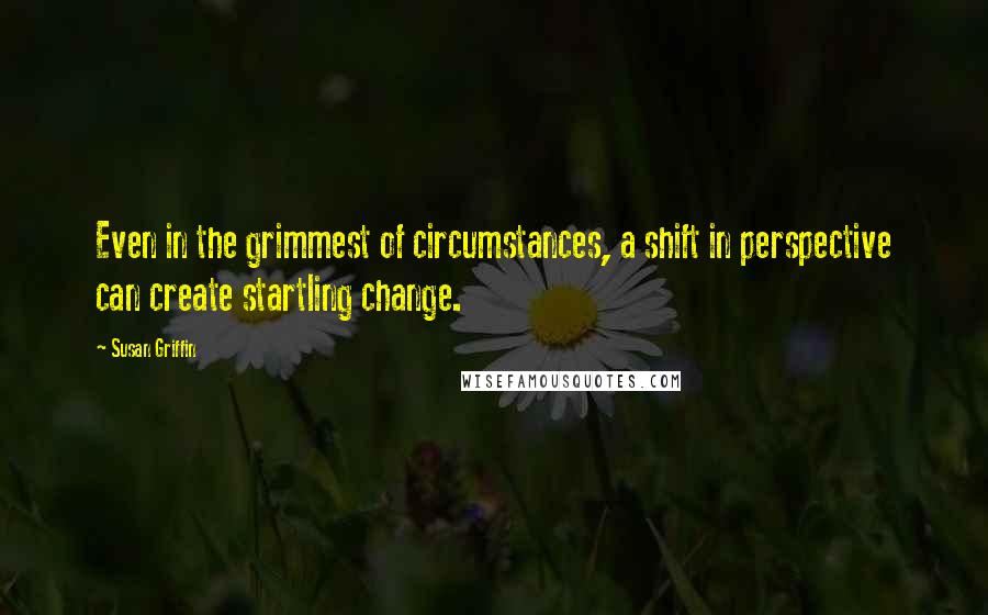 Susan Griffin quotes: Even in the grimmest of circumstances, a shift in perspective can create startling change.
