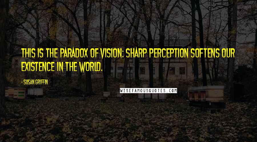 Susan Griffin quotes: This is the paradox of vision: Sharp perception softens our existence in the world.