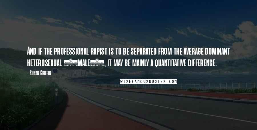 Susan Griffin quotes: And if the professional rapist is to be separated from the average dominant heterosexual (male), it may be mainly a quantitative difference. Susan Griffin quotes: And if the professional rapist is to be separated from the average dominant heterosexual (male), it may be mainly a quantitative difference.
