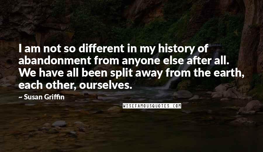 Susan Griffin quotes: I am not so different in my history of abandonment from anyone else after all. We have all been split away from the earth, each other, ourselves.
