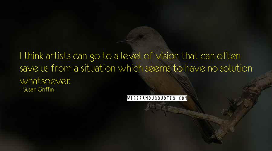 Susan Griffin quotes: I think artists can go to a level of vision that can often save us from a situation which seems to have no solution whatsoever. Susan Griffin quotes: I think artists can go to a level of vision that can often save us from a situation which seems to have no solution whatsoever.