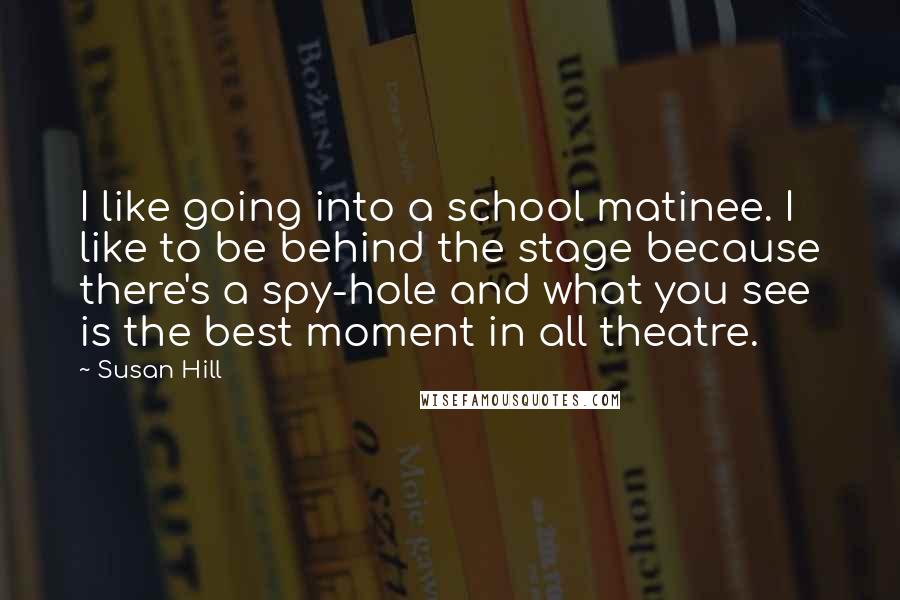 Susan Hill quotes: I like going into a school matinee. I like to be behind the stage because there's a spy-hole and what you see is the best moment in all theatre.