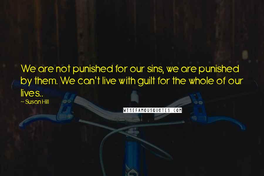 Susan Hill quotes: We are not punished for our sins, we are punished by them. We can't live with guilt for the whole of our lives..