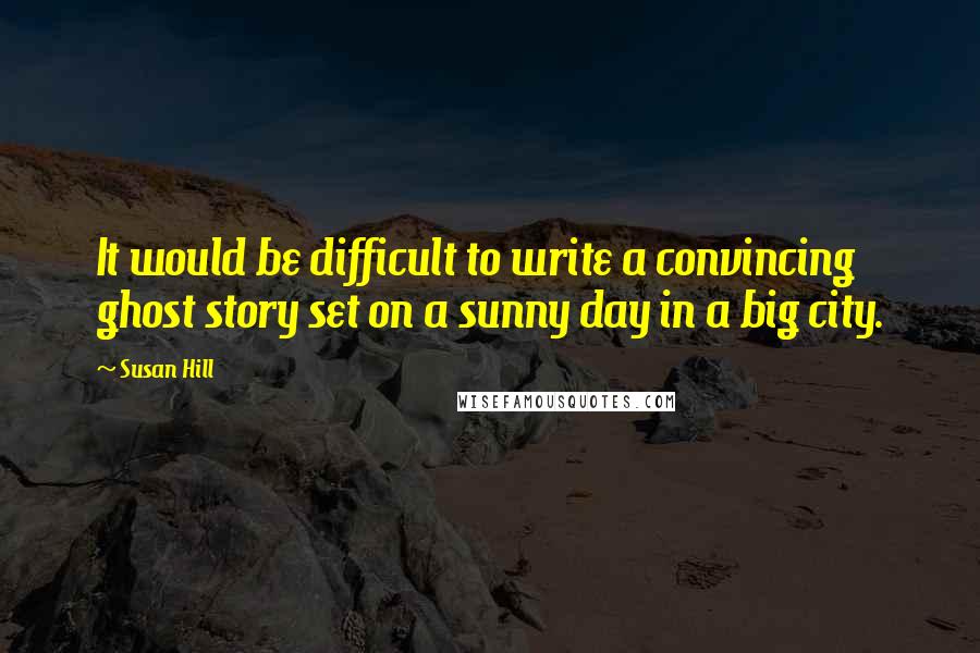 Susan Hill quotes: It would be difficult to write a convincing ghost story set on a sunny day in a big city.