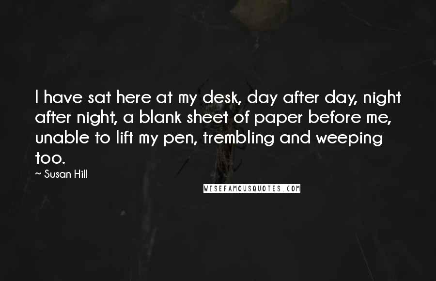 Susan Hill quotes: I have sat here at my desk, day after day, night after night, a blank sheet of paper before me, unable to lift my pen, trembling and weeping too.