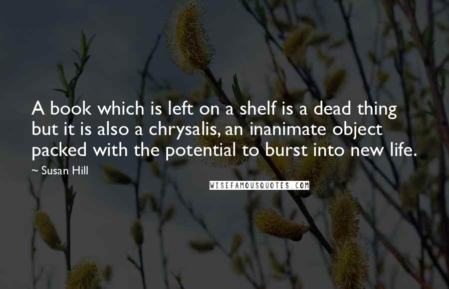 Susan Hill quotes: A book which is left on a shelf is a dead thing but it is also a chrysalis, an inanimate object packed with the potential to burst into new life.