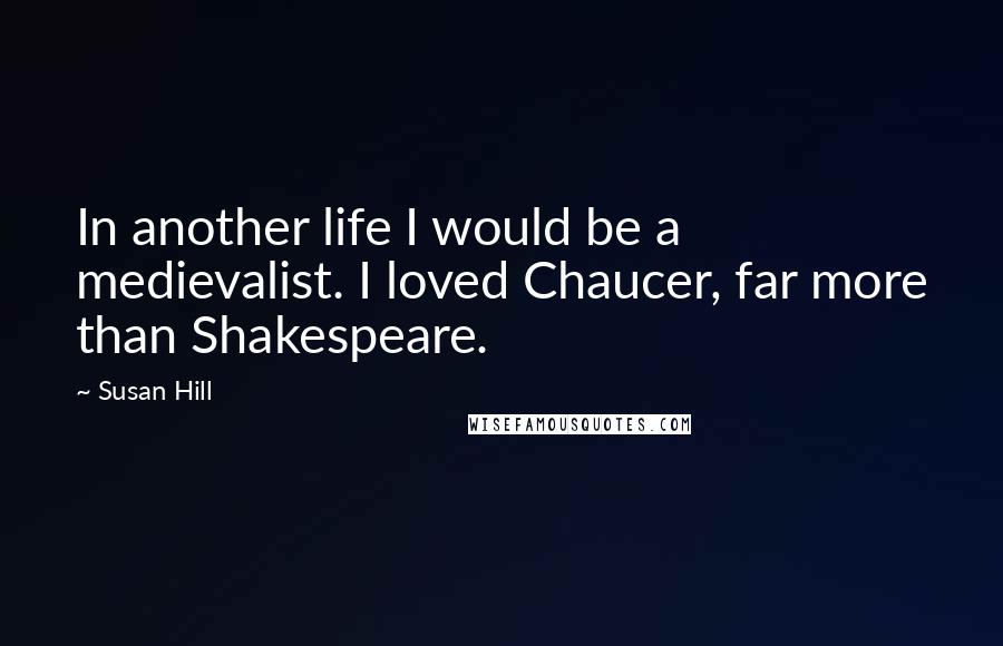 Susan Hill quotes: In another life I would be a medievalist. I loved Chaucer, far more than Shakespeare.