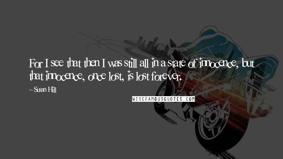 Susan Hill quotes: For I see that then I was still all in a state of innocence, but that innocence, once lost, is lost forever. Susan Hill quotes: For I see that then I was still all in a state of innocence, but that innocence, once lost, is lost forever.