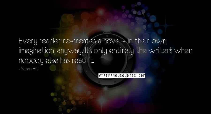 Susan Hill quotes: Every reader re-creates a novel - in their own imagination, anyway. It's only entirely the writer's when nobody else has read it.