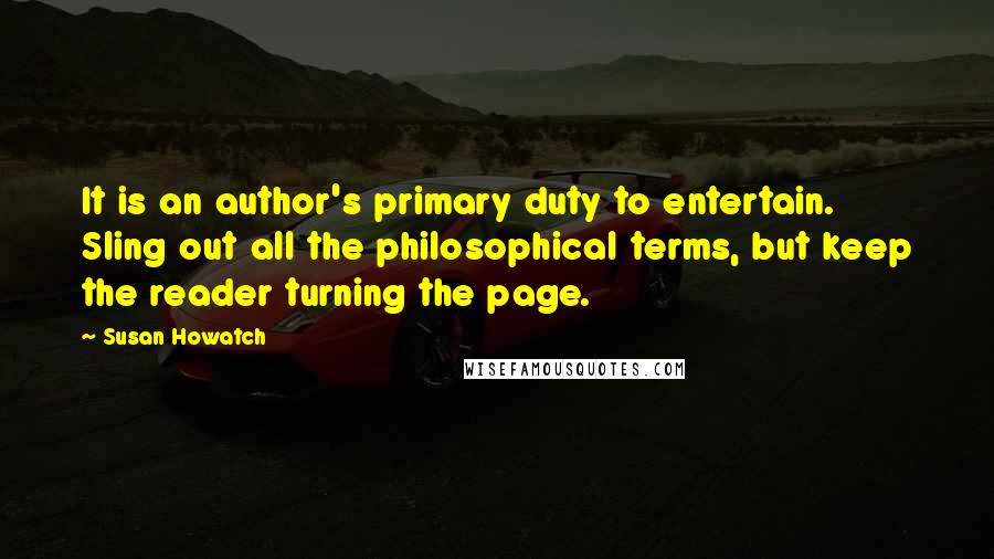 Susan Howatch quotes: It is an author's primary duty to entertain. Sling out all the philosophical terms, but keep the reader turning the page. Susan Howatch quotes: It is an author's primary duty to entertain. Sling out all the philosophical terms, but keep the reader turning the page.