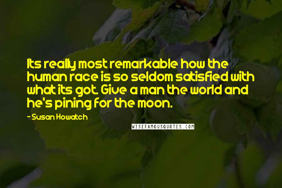 Susan Howatch quotes: Its really most remarkable how the human race is so seldom satisfied with what its got. Give a man the world and he's pining for the moon. Susan Howatch quotes: Its really most remarkable how the human race is so seldom satisfied with what its got. Give a man the world and he's pining for the moon.