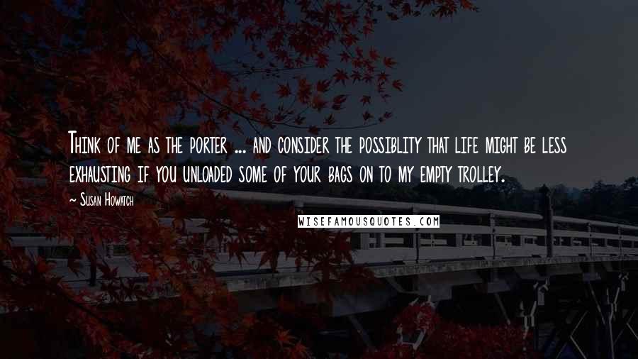 Susan Howatch quotes: Think of me as the porter ... and consider the possiblity that life might be less exhausting if you unloaded some of your bags on to my empty trolley.