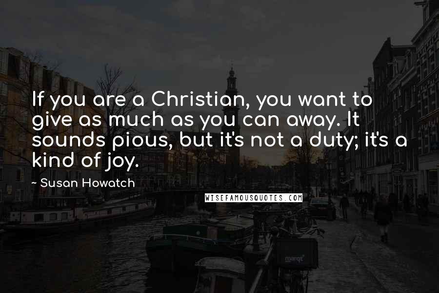 Susan Howatch quotes: If you are a Christian, you want to give as much as you can away. It sounds pious, but it's not a duty; it's a kind of joy.
