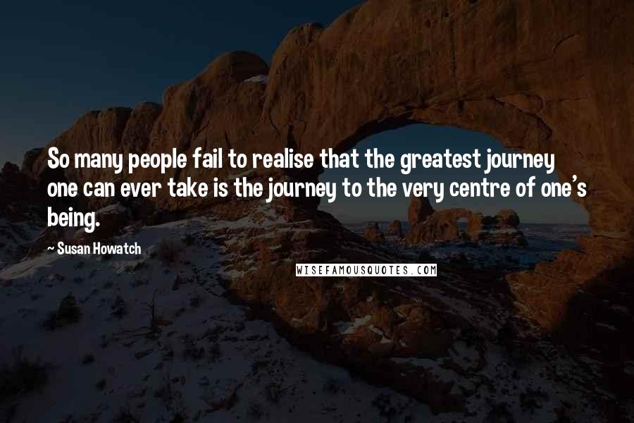 Susan Howatch quotes: So many people fail to realise that the greatest journey one can ever take is the journey to the very centre of one's being.