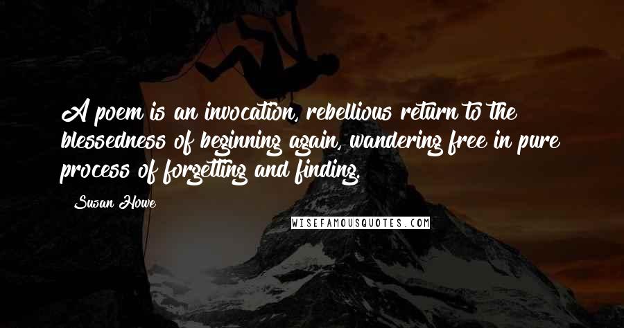 Susan Howe quotes: A poem is an invocation, rebellious return to the blessedness of beginning again, wandering free in pure process of forgetting and finding.