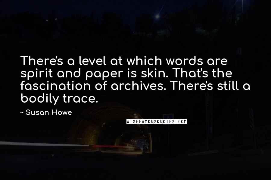 Susan Howe quotes: There's a level at which words are spirit and paper is skin. That's the fascination of archives. There's still a bodily trace.