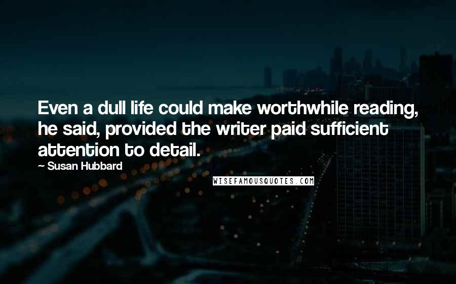 Susan Hubbard quotes: Even a dull life could make worthwhile reading, he said, provided the writer paid sufficient attention to detail.