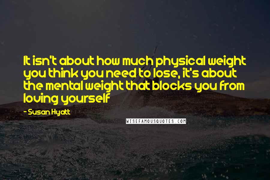 Susan Hyatt quotes: It isn't about how much physical weight you think you need to lose, it's about the mental weight that blocks you from loving yourself