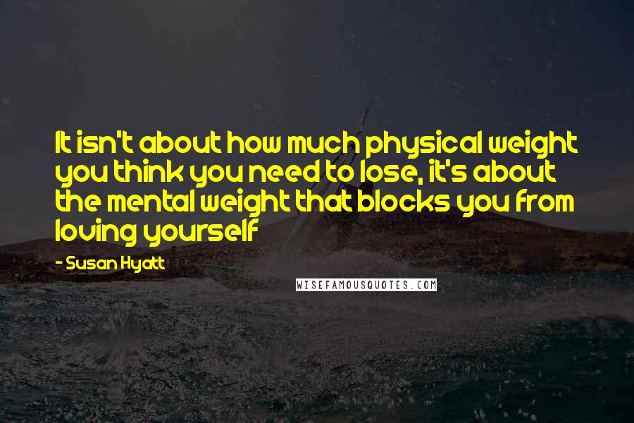 Susan Hyatt quotes: It isn't about how much physical weight you think you need to lose, it's about the mental weight that blocks you from loving yourself Susan Hyatt quotes: It isn't about how much physical weight you think you need to lose, it's about the mental weight that blocks you from loving yourself