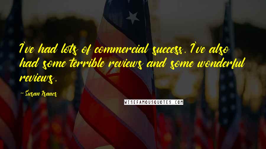 Susan Isaacs quotes: I've had lots of commercial success. I've also had some terrible reviews and some wonderful reviews. Susan Isaacs quotes: I've had lots of commercial success. I've also had some terrible reviews and some wonderful reviews.