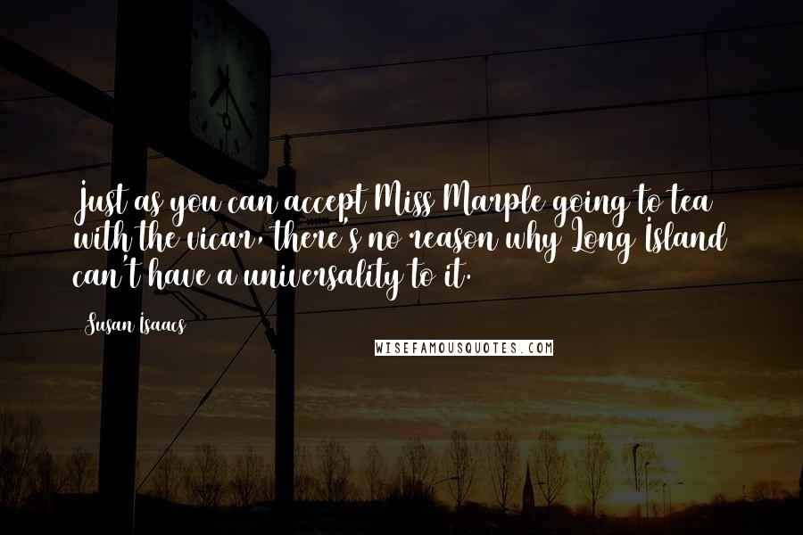 Susan Isaacs quotes: Just as you can accept Miss Marple going to tea with the vicar, there's no reason why Long Island can't have a universality to it. Susan Isaacs quotes: Just as you can accept Miss Marple going to tea with the vicar, there's no reason why Long Island can't have a universality to it.