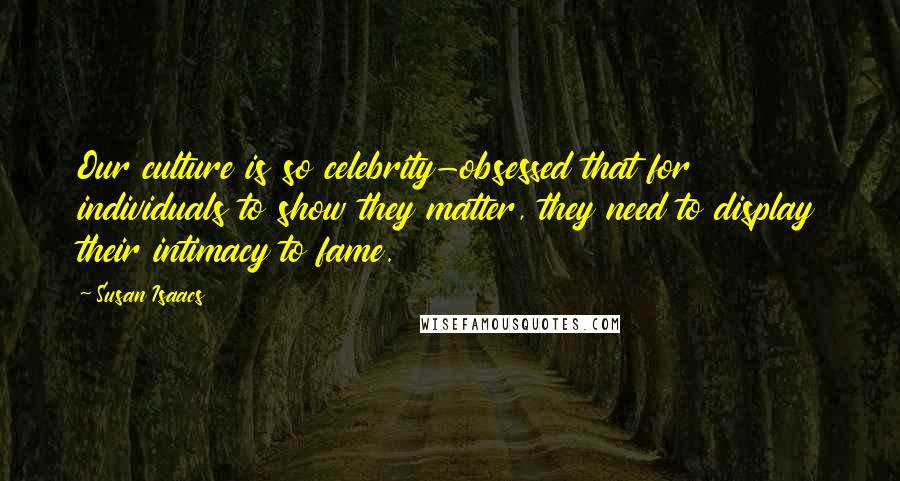Susan Isaacs quotes: Our culture is so celebrity-obsessed that for individuals to show they matter, they need to display their intimacy to fame. Susan Isaacs quotes: Our culture is so celebrity-obsessed that for individuals to show they matter, they need to display their intimacy to fame.