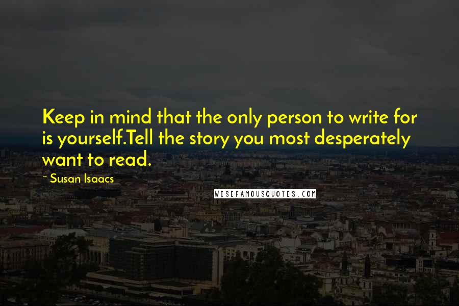 Susan Isaacs quotes: Keep in mind that the only person to write for is yourself.Tell the story you most desperately want to read. Susan Isaacs quotes: Keep in mind that the only person to write for is yourself.Tell the story you most desperately want to read.