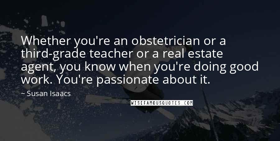 Susan Isaacs quotes: Whether you're an obstetrician or a third-grade teacher or a real estate agent, you know when you're doing good work. You're passionate about it. Susan Isaacs quotes: Whether you're an obstetrician or a third-grade teacher or a real estate agent, you know when you're doing good work. You're passionate about it.