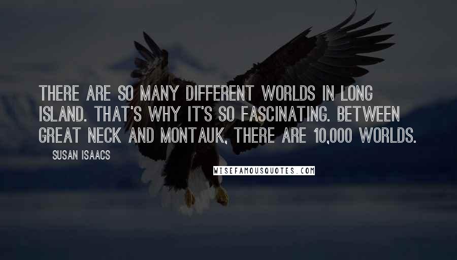 Susan Isaacs quotes: There are so many different worlds in Long Island. That's why it's so fascinating. Between Great Neck and Montauk, there are 10,000 worlds.