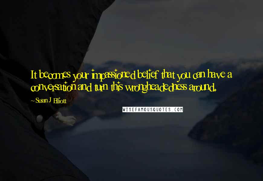 Susan J Elliott quotes: It becomes your impassioned belief that you can have a conversation and turn this wrongheadedness around.