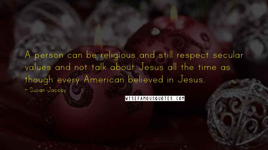 Susan Jacoby quotes: A person can be religious and still respect secular values and not talk about Jesus all the time as though every American believed in Jesus.