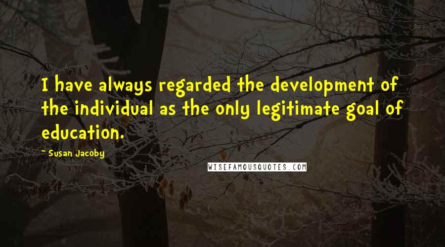 Susan Jacoby quotes: I have always regarded the development of the individual as the only legitimate goal of education.