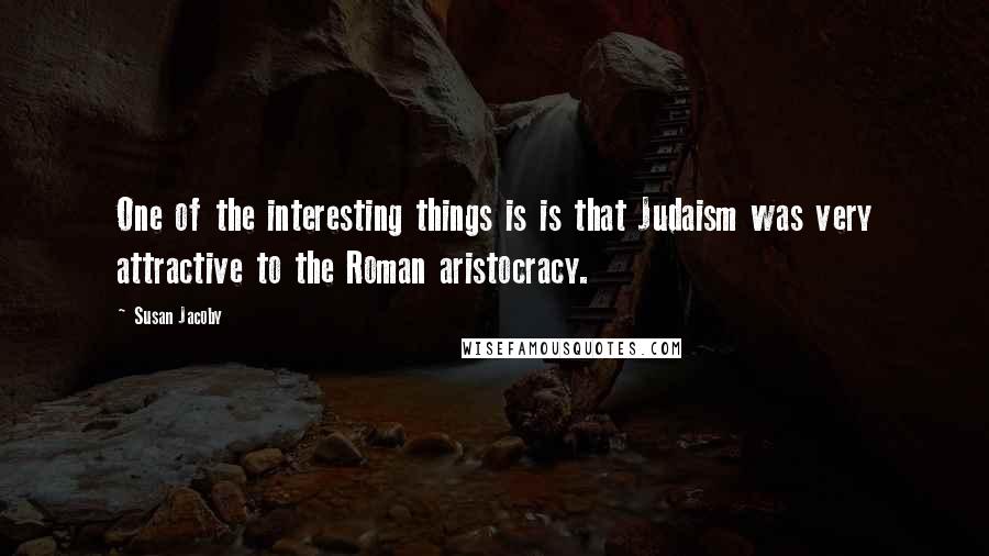 Susan Jacoby quotes: One of the interesting things is is that Judaism was very attractive to the Roman aristocracy.