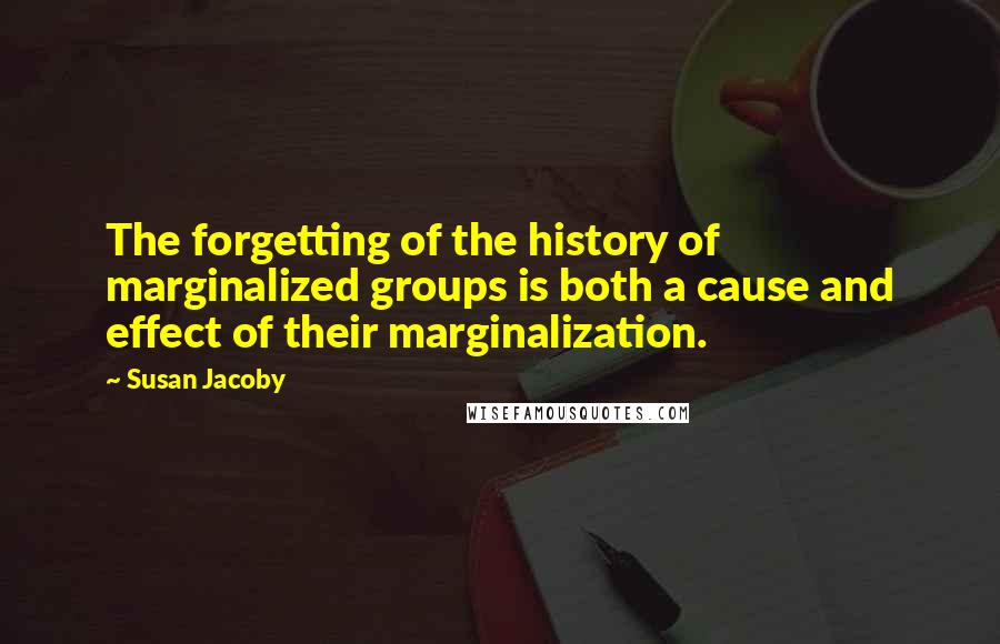 Susan Jacoby quotes: The forgetting of the history of marginalized groups is both a cause and effect of their marginalization. Susan Jacoby quotes: The forgetting of the history of marginalized groups is both a cause and effect of their marginalization.