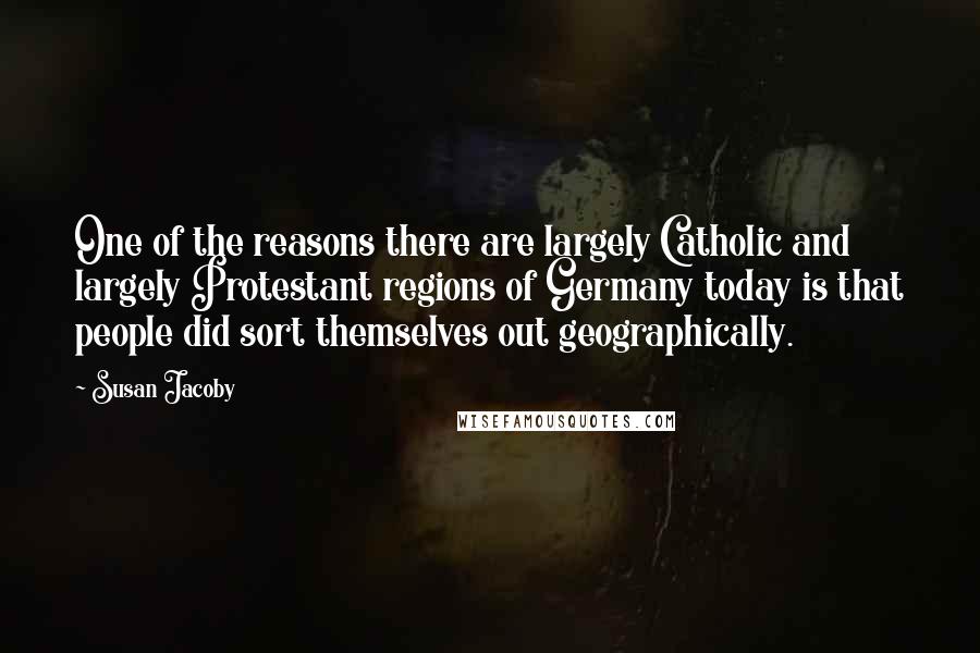 Susan Jacoby quotes: One of the reasons there are largely Catholic and largely Protestant regions of Germany today is that people did sort themselves out geographically.