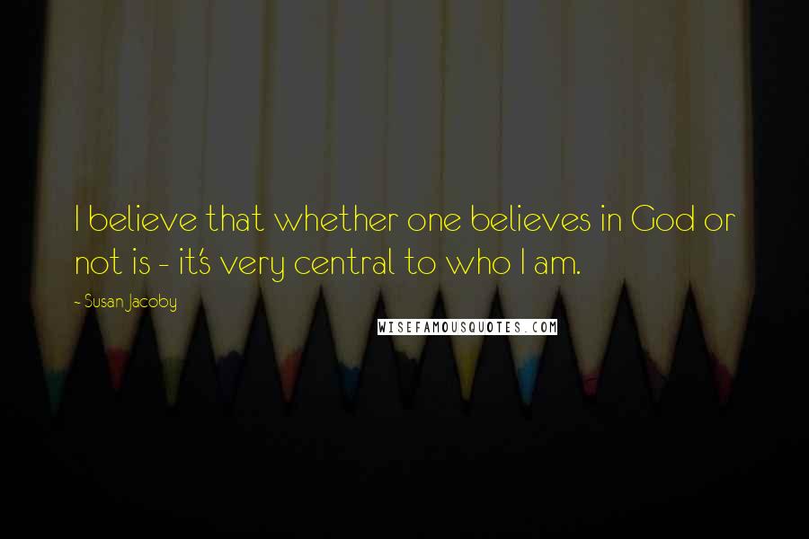Susan Jacoby quotes: I believe that whether one believes in God or not is - it's very central to who I am. Susan Jacoby quotes: I believe that whether one believes in God or not is - it's very central to who I am.