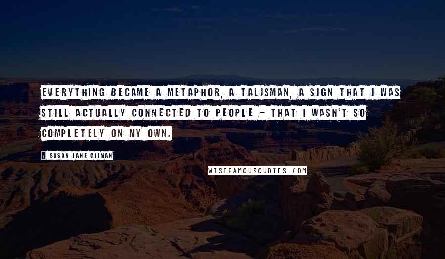 Susan Jane Gilman quotes: Everything became a metaphor, a talisman, a sign that I was still actually connected to people - that I wasn't so completely on my own.