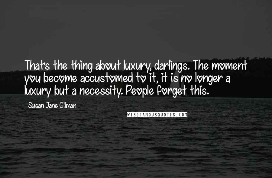 Susan Jane Gilman quotes: That's the thing about luxury, darlings. The moment you become accustomed to it, it is no longer a luxury but a necessity. People forget this.