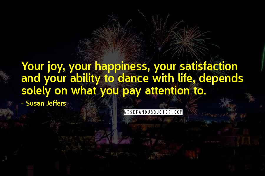 Susan Jeffers quotes: Your joy, your happiness, your satisfaction and your ability to dance with life, depends solely on what you pay attention to.