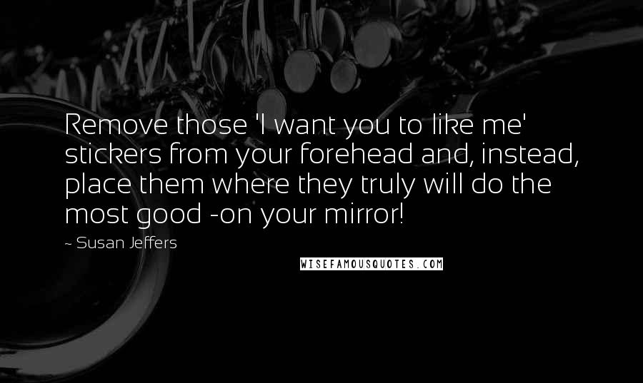 Susan Jeffers quotes: Remove those 'I want you to like me' stickers from your forehead and, instead, place them where they truly will do the most good -on your mirror!