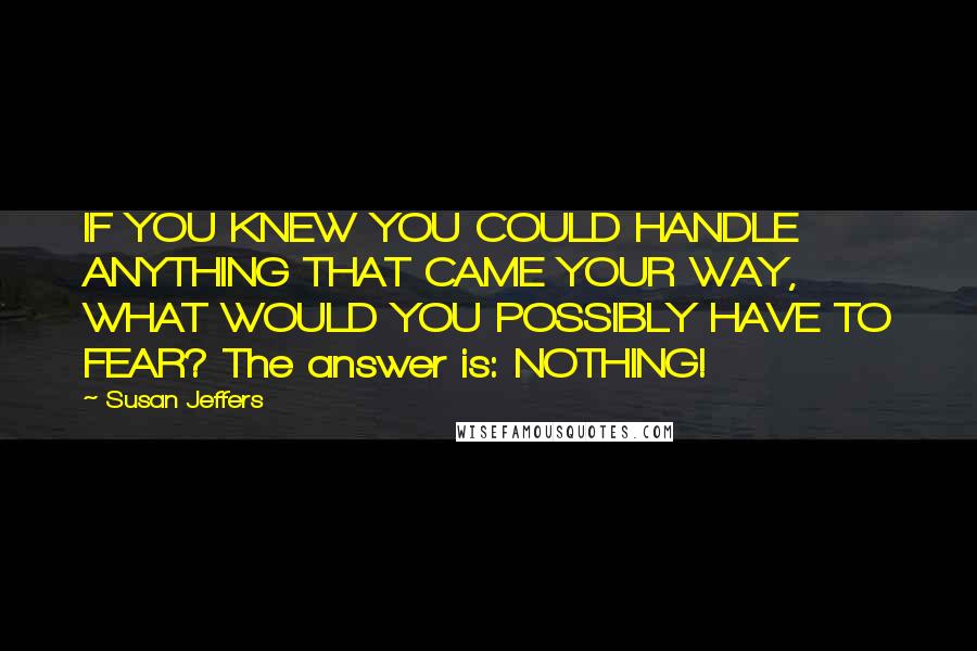 Susan Jeffers quotes: IF YOU KNEW YOU COULD HANDLE ANYTHING THAT CAME YOUR WAY, WHAT WOULD YOU POSSIBLY HAVE TO FEAR? The answer is: NOTHING!