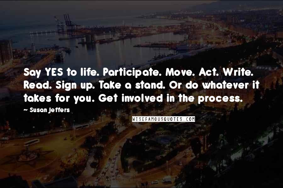 Susan Jeffers quotes: Say YES to life. Participate. Move. Act. Write. Read. Sign up. Take a stand. Or do whatever it takes for you. Get involved in the process.