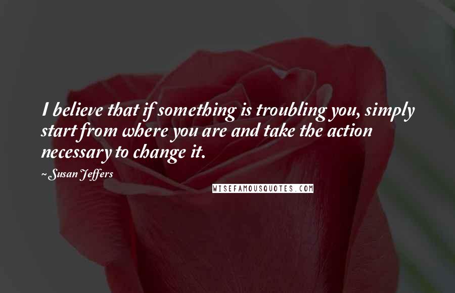 Susan Jeffers quotes: I believe that if something is troubling you, simply start from where you are and take the action necessary to change it.