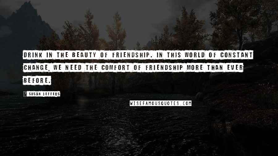 Susan Jeffers quotes: Drink in the beauty of friendship. In this world of constant change, we need the comfort of friendship more than ever before.