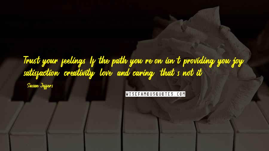 Susan Jeffers quotes: Trust your feelings. If the path you're on isn't providing you joy, satisfaction, creativity, love, and caring, that's not it.