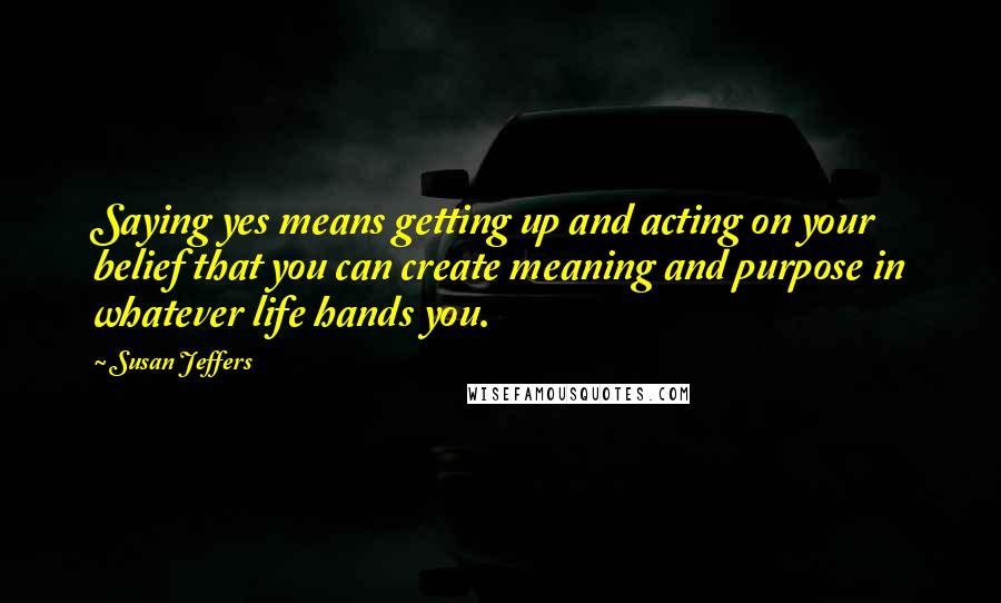 Susan Jeffers quotes: Saying yes means getting up and acting on your belief that you can create meaning and purpose in whatever life hands you.