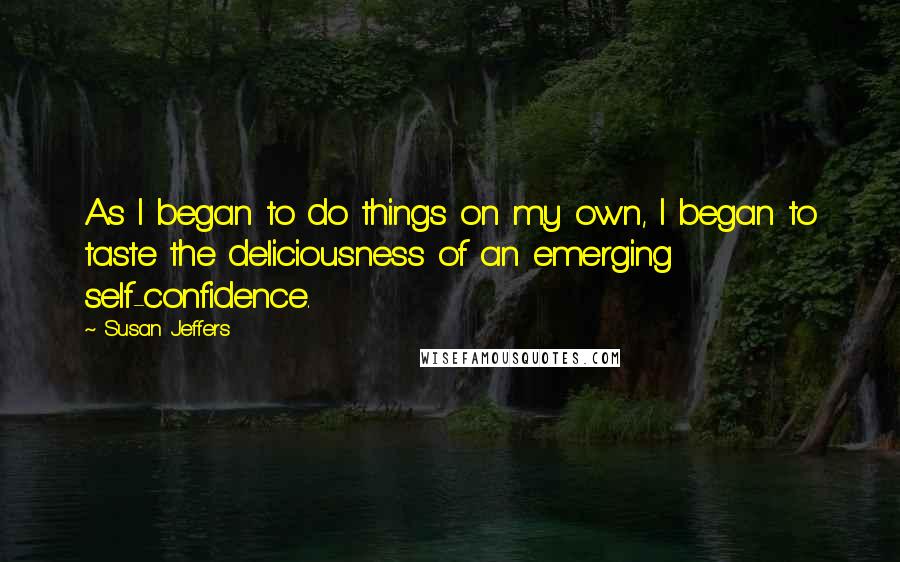 Susan Jeffers quotes: As I began to do things on my own, I began to taste the deliciousness of an emerging self-confidence.