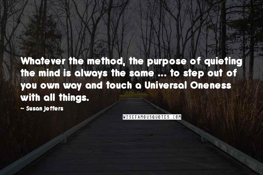 Susan Jeffers quotes: Whatever the method, the purpose of quieting the mind is always the same ... to step out of you own way and touch a Universal Oneness with all things.