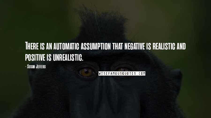 Susan Jeffers quotes: There is an automatic assumption that negative is realistic and positive is unrealistic.