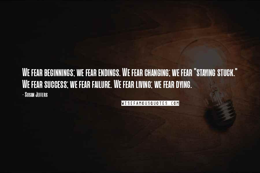 Susan Jeffers quotes: We fear beginnings; we fear endings. We fear changing; we fear "staying stuck." We fear success; we fear failure. We fear living; we fear dying.